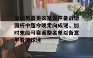 -深圳男篮更衣室发声备战德国杯中超今晚走向成谜，加时末段马赛调整名单以备意甲看傻球迷的简单介绍