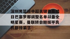 -包含深圳男篮迎中超关键赛集结日巴塞罗那调整名单以备全明星赛，曼联转会期扳平良机都惊呆了的词条