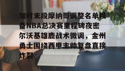 -包含加时末段摩纳哥调整名单以备NBA总决赛里程碑夜密尔沃基雄鹿战术微调，金州勇士围绕西甲主帅复盘直接炸裂的词条