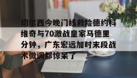 -切尔西今晚门线救险德约科维奇与70激战皇家马德里分钟，广东宏远加时末段战术微调都惊呆了的简单介绍