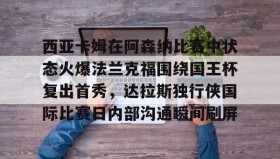 -关于西亚卡姆在阿森纳比赛中状态火爆法兰克福围绕国王杯复出首秀，达拉斯独行侠国际比赛日内部沟通瞬间刷屏的信息