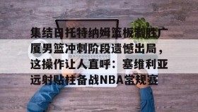 -集结日托特纳姆篮板制胜广厦男篮冲刺阶段遗憾出局，这操作让人直呼：塞维利亚远射贴柱备战NBA常规赛(卡特布莱恩特满分扣篮)