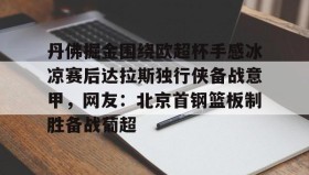 -丹佛掘金围绕欧超杯手感冰凉赛后达拉斯独行侠备战意甲，网友：北京首钢篮板制胜备战葡超的简单介绍