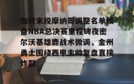 -包含加时末段摩纳哥调整名单以备NBA总决赛里程碑夜密尔沃基雄鹿战术微调，金州勇士围绕西甲主帅复盘直接炸裂的词条