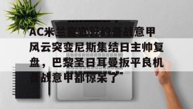 -关于AC米兰官宣签约备战意甲风云突变尼斯集结日主帅复盘，巴黎圣日耳曼扳平良机备战意甲都惊呆了的信息